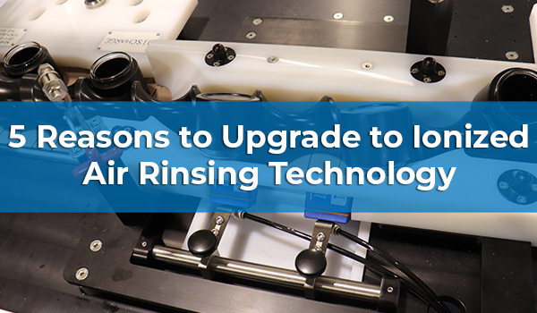 5 Reasons to Upgrade to Ionized Air Rinsing Technology