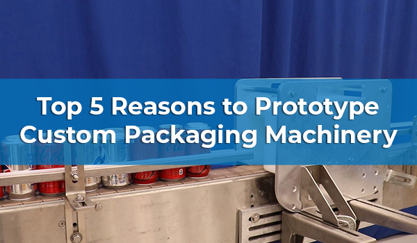 Top 5 Reasons to Prototype Custom Packaging Machinery